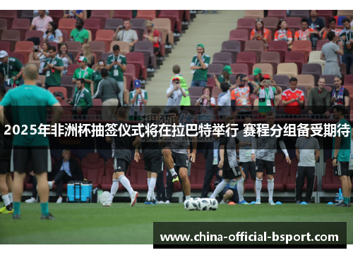 2025年非洲杯抽签仪式将在拉巴特举行 赛程分组备受期待