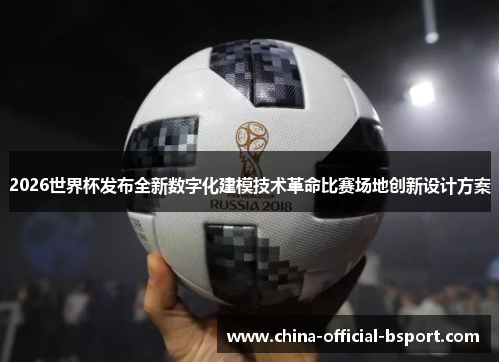 2026世界杯发布全新数字化建模技术革命比赛场地创新设计方案