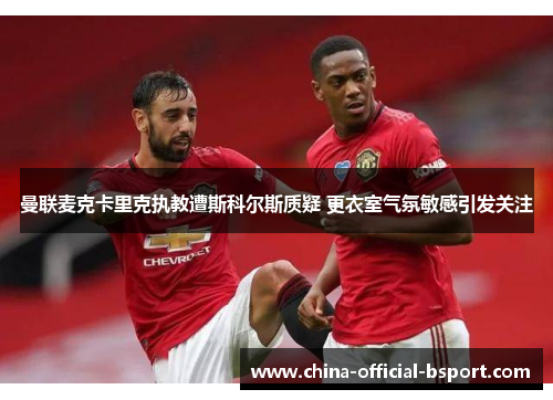 曼联麦克卡里克执教遭斯科尔斯质疑 更衣室气氛敏感引发关注 曼联麦克卡里克执教遭斯科尔斯质疑 更衣室气氛敏感引发关注