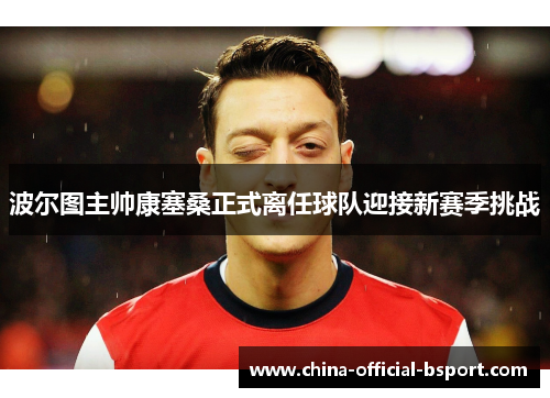 波尔图主帅康塞桑正式离任球队迎接新赛季挑战