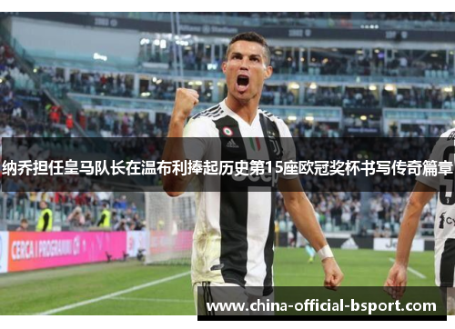 纳乔担任皇马队长在温布利捧起历史第15座欧冠奖杯书写传奇篇章