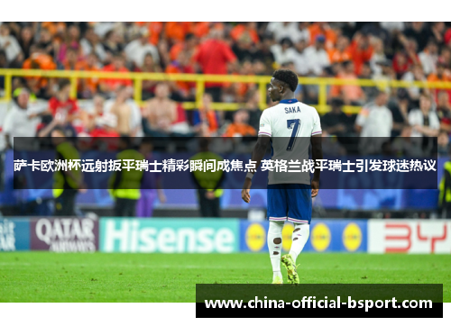 萨卡欧洲杯远射扳平瑞士精彩瞬间成焦点 英格兰战平瑞士引发球迷热议 萨卡欧洲杯远射扳平瑞士精彩瞬间成焦点 英格兰战平瑞士引发球迷热议