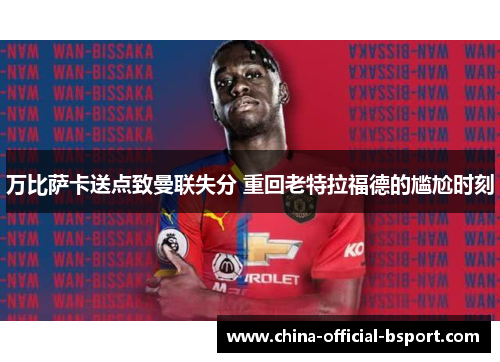 万比萨卡送点致曼联失分 重回老特拉福德的尴尬时刻 万比萨卡送点致曼联失分 重回老特拉福德的尴尬时刻