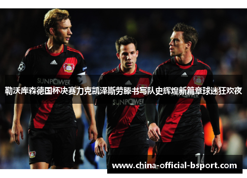 勒沃库森德国杯决赛力克凯泽斯劳滕书写队史辉煌新篇章球迷狂欢夜