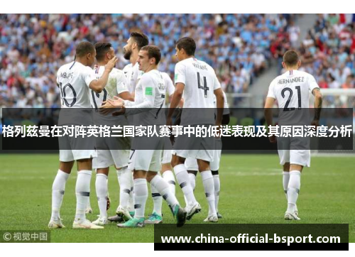 格列兹曼在对阵英格兰国家队赛事中的低迷表现及其原因深度分析 格列兹曼在对阵英格兰国家队赛事中的低迷表现及其原因深度分析